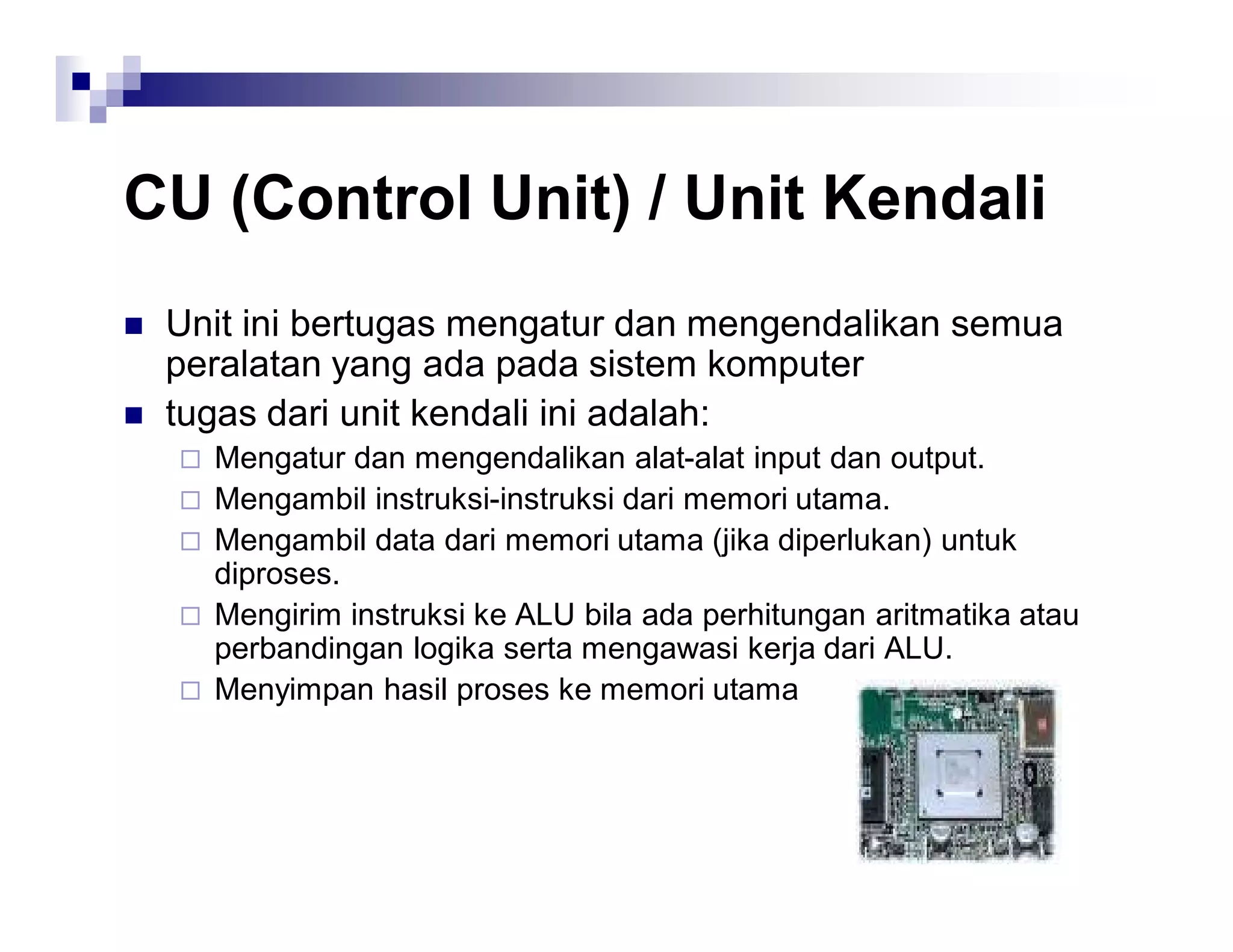 CU (Control Unit) / Unit Kendali
 Unit ini bertugas mengatur dan mengendalikan semua
peralatan yang ada pada sistem komputer
 tugas dari unit kendali ini adalah:
 Mengatur dan mengendalikan alat-alat input dan output.
 Mengambil instruksi-instruksi dari memori utama.
 Mengambil data dari memori utama (jika diperlukan) untuk
diproses.
 Mengirim instruksi ke ALU bila ada perhitungan aritmatika atau
perbandingan logika serta mengawasi kerja dari ALU.
 Menyimpan hasil proses ke memori utama
 