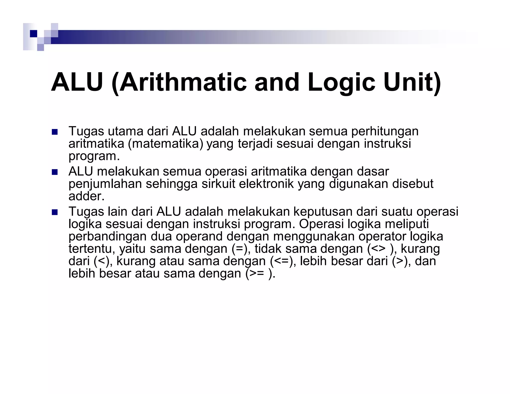 ALU (Arithmatic and Logic Unit)
 Tugas utama dari ALU adalah melakukan semua perhitungan
aritmatika (matematika) yang terjadi sesuai dengan instruksi
program.
 ALU melakukan semua operasi aritmatika dengan dasar
penjumlahan sehingga sirkuit elektronik yang digunakan disebut
adder.
 Tugas lain dari ALU adalah melakukan keputusan dari suatu operasi
logika sesuai dengan instruksi program. Operasi logika meliputi
perbandingan dua operand dengan menggunakan operator logika
tertentu, yaitu sama dengan (=), tidak sama dengan (<> ), kurang
dari (<), kurang atau sama dengan (<=), lebih besar dari (>), dan
lebih besar atau sama dengan (>= ).
 