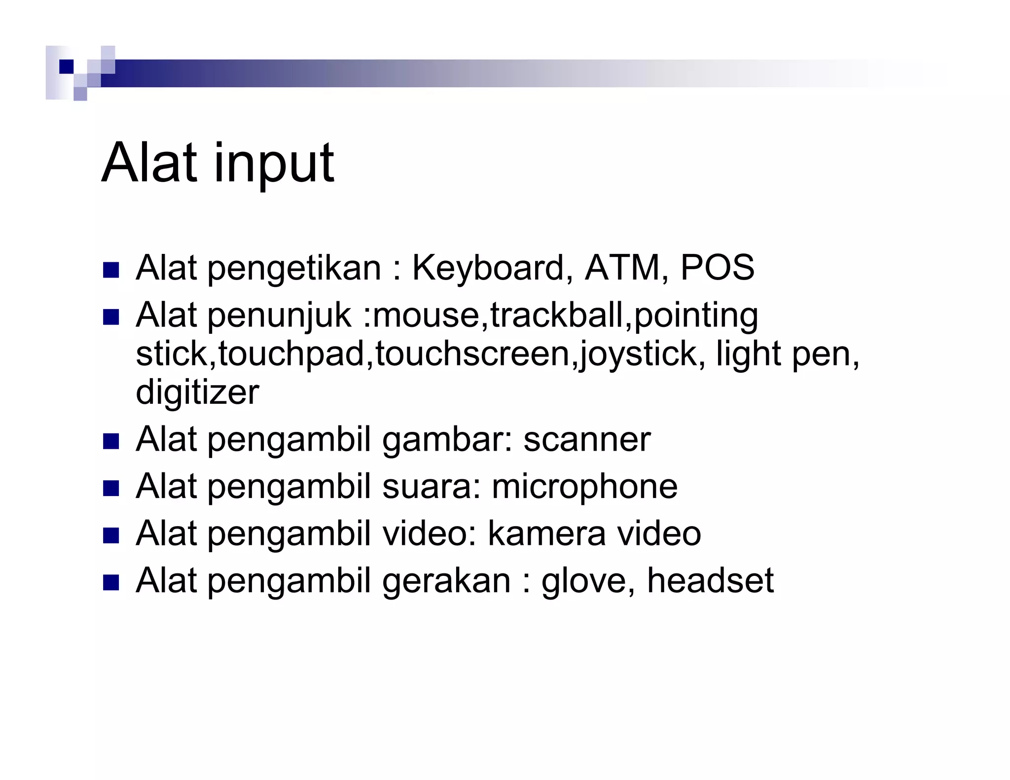 Alat input
 Alat pengetikan : Keyboard, ATM, POS
 Alat penunjuk :mouse,trackball,pointing
stick,touchpad,touchscreen,joystick, light pen,
digitizer
 Alat pengambil gambar: scanner
 Alat pengambil suara: microphone
 Alat pengambil video: kamera video
 Alat pengambil gerakan : glove, headset
 