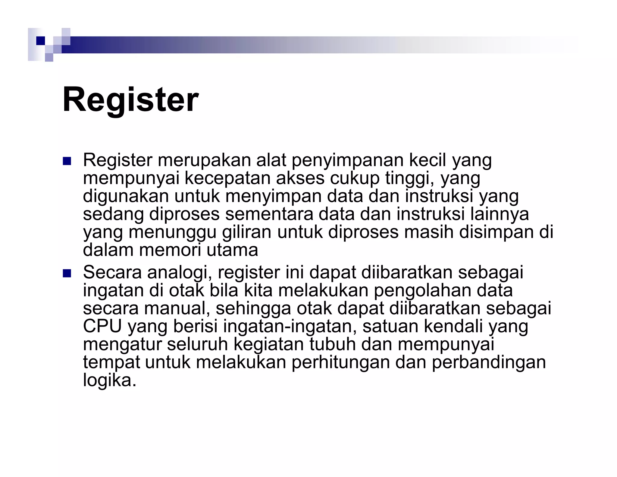 Register
 Register merupakan alat penyimpanan kecil yang
mempunyai kecepatan akses cukup tinggi, yang
digunakan untuk menyimpan data dan instruksi yang
sedang diproses sementara data dan instruksi lainnya
yang menunggu giliran untuk diproses masih disimpan di
dalam memori utama
 Secara analogi, register ini dapat diibaratkan sebagai
ingatan di otak bila kita melakukan pengolahan data
secara manual, sehingga otak dapat diibaratkan sebagai
CPU yang berisi ingatan-ingatan, satuan kendali yang
mengatur seluruh kegiatan tubuh dan mempunyai
tempat untuk melakukan perhitungan dan perbandingan
logika.
 
