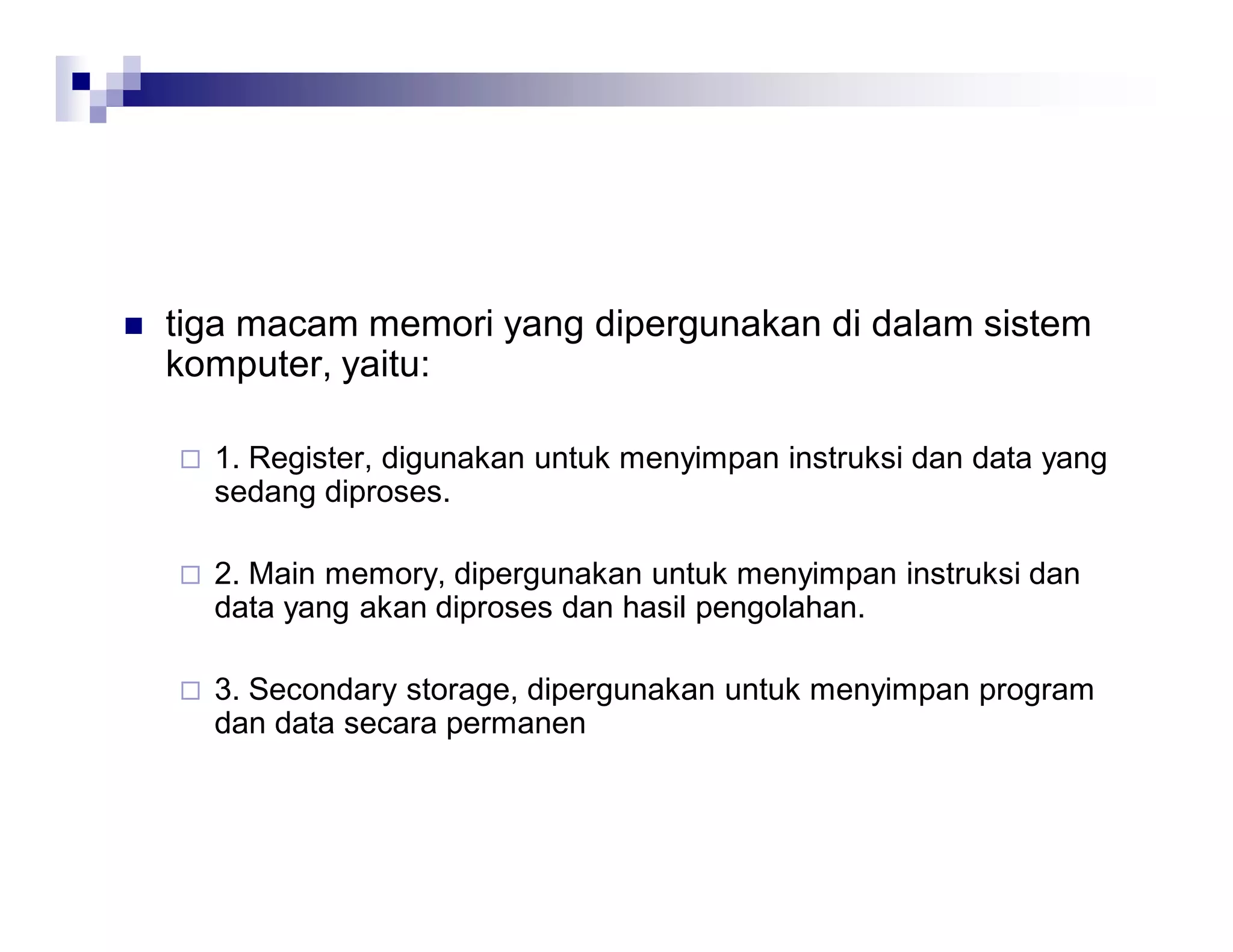  tiga macam memori yang dipergunakan di dalam sistem
komputer, yaitu:
 1. Register, digunakan untuk menyimpan instruksi dan data yang
sedang diproses.
 2. Main memory, dipergunakan untuk menyimpan instruksi dan
data yang akan diproses dan hasil pengolahan.
 3. Secondary storage, dipergunakan untuk menyimpan program
dan data secara permanen
 