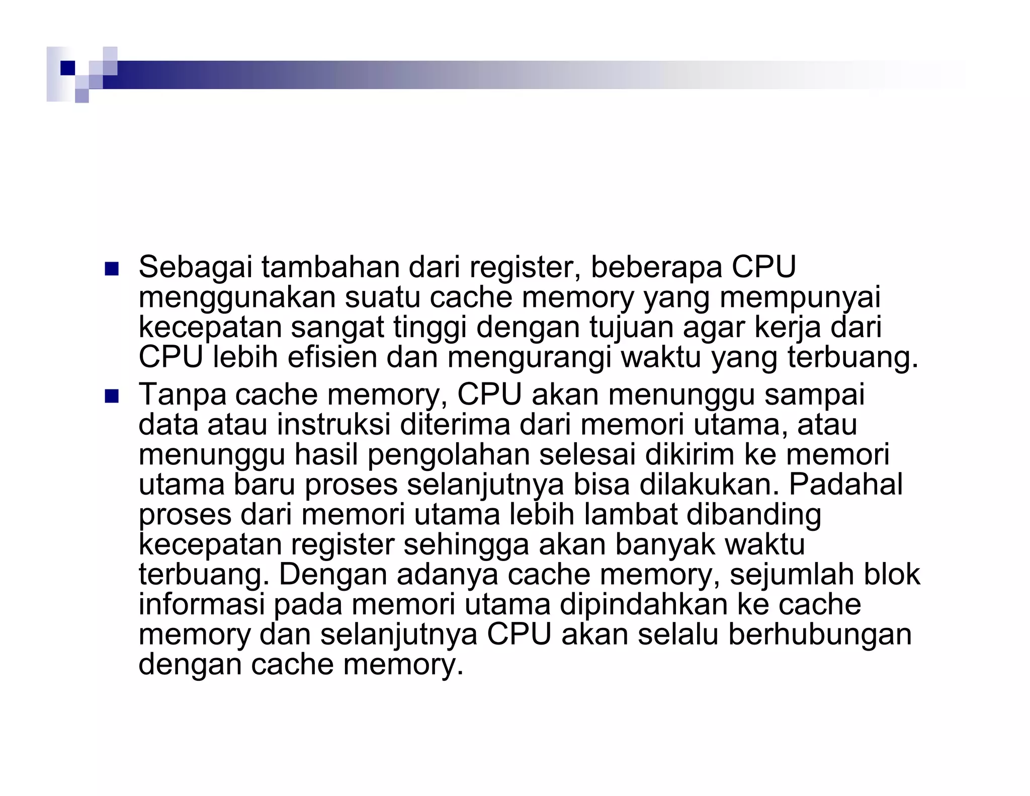  Sebagai tambahan dari register, beberapa CPU
menggunakan suatu cache memory yang mempunyai
kecepatan sangat tinggi dengan tujuan agar kerja dari
CPU lebih efisien dan mengurangi waktu yang terbuang.
 Tanpa cache memory, CPU akan menunggu sampai
data atau instruksi diterima dari memori utama, atau
menunggu hasil pengolahan selesai dikirim ke memori
utama baru proses selanjutnya bisa dilakukan. Padahal
proses dari memori utama lebih lambat dibanding
kecepatan register sehingga akan banyak waktu
terbuang. Dengan adanya cache memory, sejumlah blok
informasi pada memori utama dipindahkan ke cache
memory dan selanjutnya CPU akan selalu berhubungan
dengan cache memory.
 