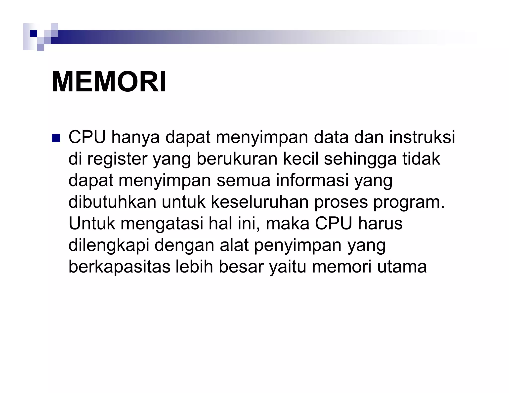 MEMORI
 CPU hanya dapat menyimpan data dan instruksi
di register yang berukuran kecil sehingga tidak
dapat menyimpan semua informasi yang
dibutuhkan untuk keseluruhan proses program.
Untuk mengatasi hal ini, maka CPU harus
dilengkapi dengan alat penyimpan yang
berkapasitas lebih besar yaitu memori utama
 