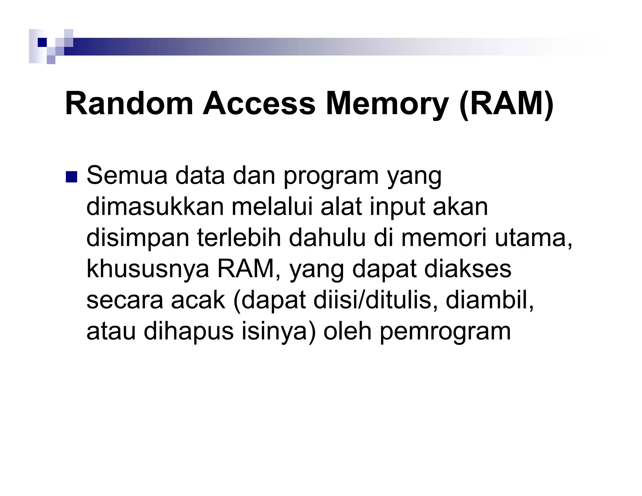 Random Access Memory (RAM)
 Semua data dan program yang
dimasukkan melalui alat input akan
disimpan terlebih dahulu di memori utama,
khususnya RAM, yang dapat diakses
secara acak (dapat diisi/ditulis, diambil,
atau dihapus isinya) oleh pemrogram
 