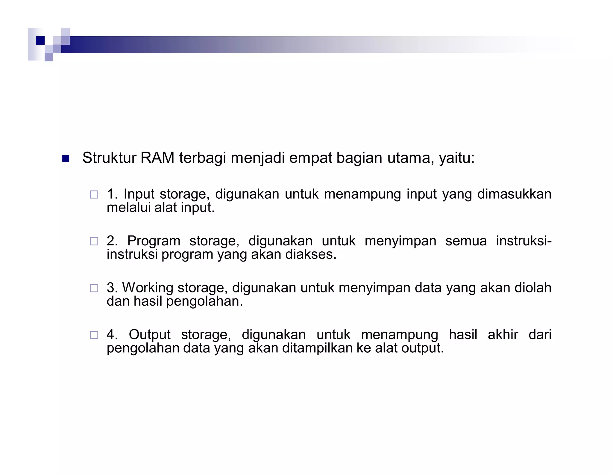  Struktur RAM terbagi menjadi empat bagian utama, yaitu:
 1. Input storage, digunakan untuk menampung input yang dimasukkan
melalui alat input.
 2. Program storage, digunakan untuk menyimpan semua instruksi-
instruksi program yang akan diakses.
 3. Working storage, digunakan untuk menyimpan data yang akan diolah
dan hasil pengolahan.
 4. Output storage, digunakan untuk menampung hasil akhir dari
pengolahan data yang akan ditampilkan ke alat output.
 