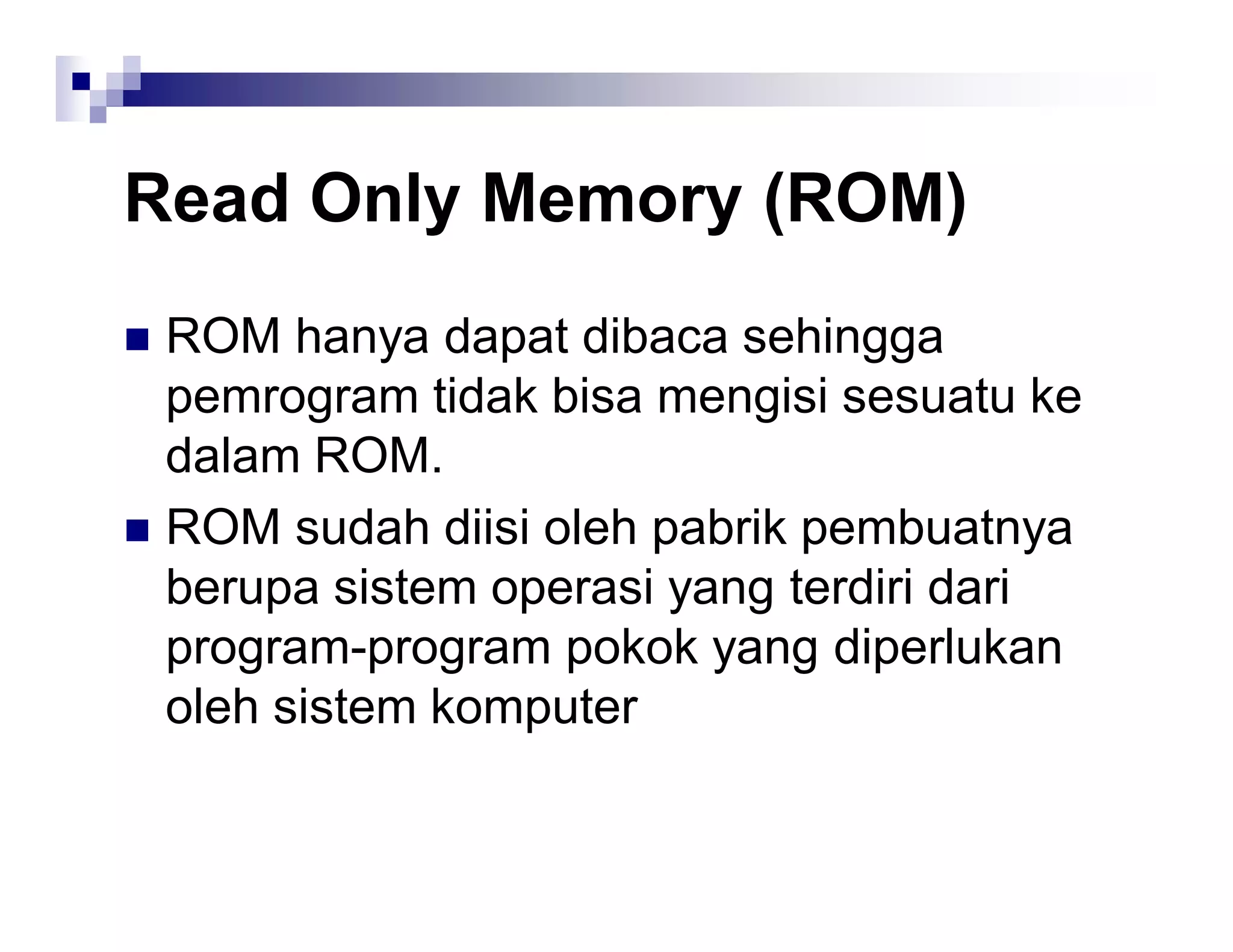 Read Only Memory (ROM)
 ROM hanya dapat dibaca sehingga
pemrogram tidak bisa mengisi sesuatu ke
dalam ROM.
 ROM sudah diisi oleh pabrik pembuatnya
berupa sistem operasi yang terdiri dari
program-program pokok yang diperlukan
oleh sistem komputer
 