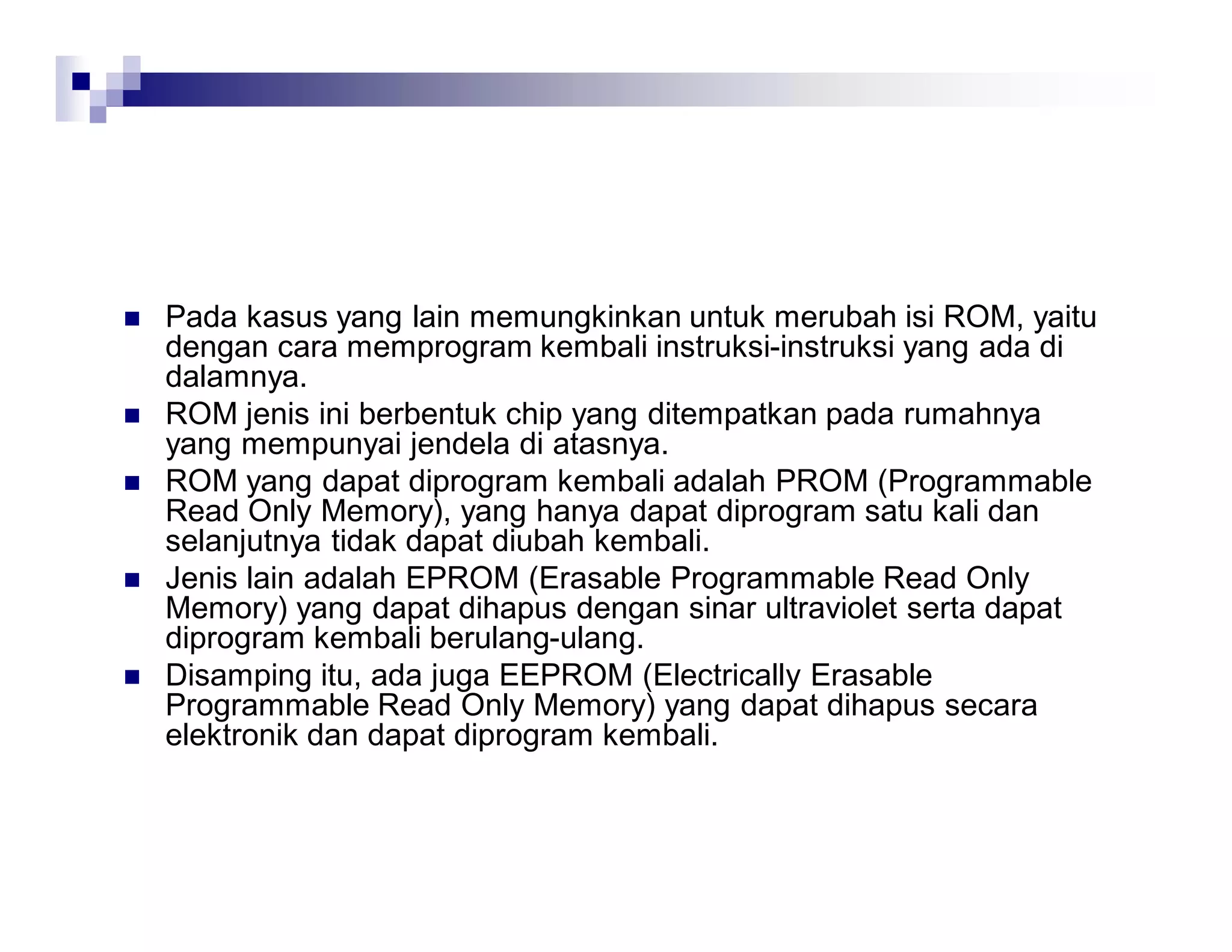  Pada kasus yang lain memungkinkan untuk merubah isi ROM, yaitu
dengan cara memprogram kembali instruksi-instruksi yang ada di
dalamnya.
 ROM jenis ini berbentuk chip yang ditempatkan pada rumahnya
yang mempunyai jendela di atasnya.
 ROM yang dapat diprogram kembali adalah PROM (Programmable
Read Only Memory), yang hanya dapat diprogram satu kali dan
selanjutnya tidak dapat diubah kembali.
 Jenis lain adalah EPROM (Erasable Programmable Read Only
Memory) yang dapat dihapus dengan sinar ultraviolet serta dapat
diprogram kembali berulang-ulang.
 Disamping itu, ada juga EEPROM (Electrically Erasable
Programmable Read Only Memory) yang dapat dihapus secara
elektronik dan dapat diprogram kembali.
 