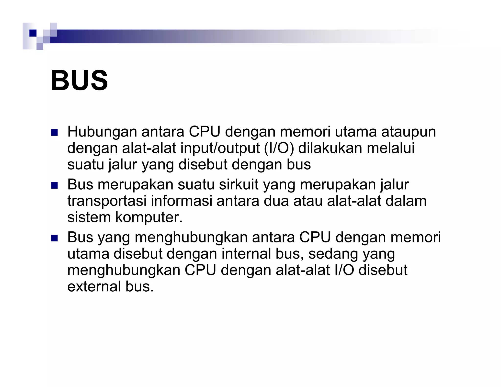 BUS
 Hubungan antara CPU dengan memori utama ataupun
dengan alat-alat input/output (I/O) dilakukan melalui
suatu jalur yang disebut dengan bus
 Bus merupakan suatu sirkuit yang merupakan jalur
transportasi informasi antara dua atau alat-alat dalam
sistem komputer.
 Bus yang menghubungkan antara CPU dengan memori
utama disebut dengan internal bus, sedang yang
menghubungkan CPU dengan alat-alat I/O disebut
external bus.
 
