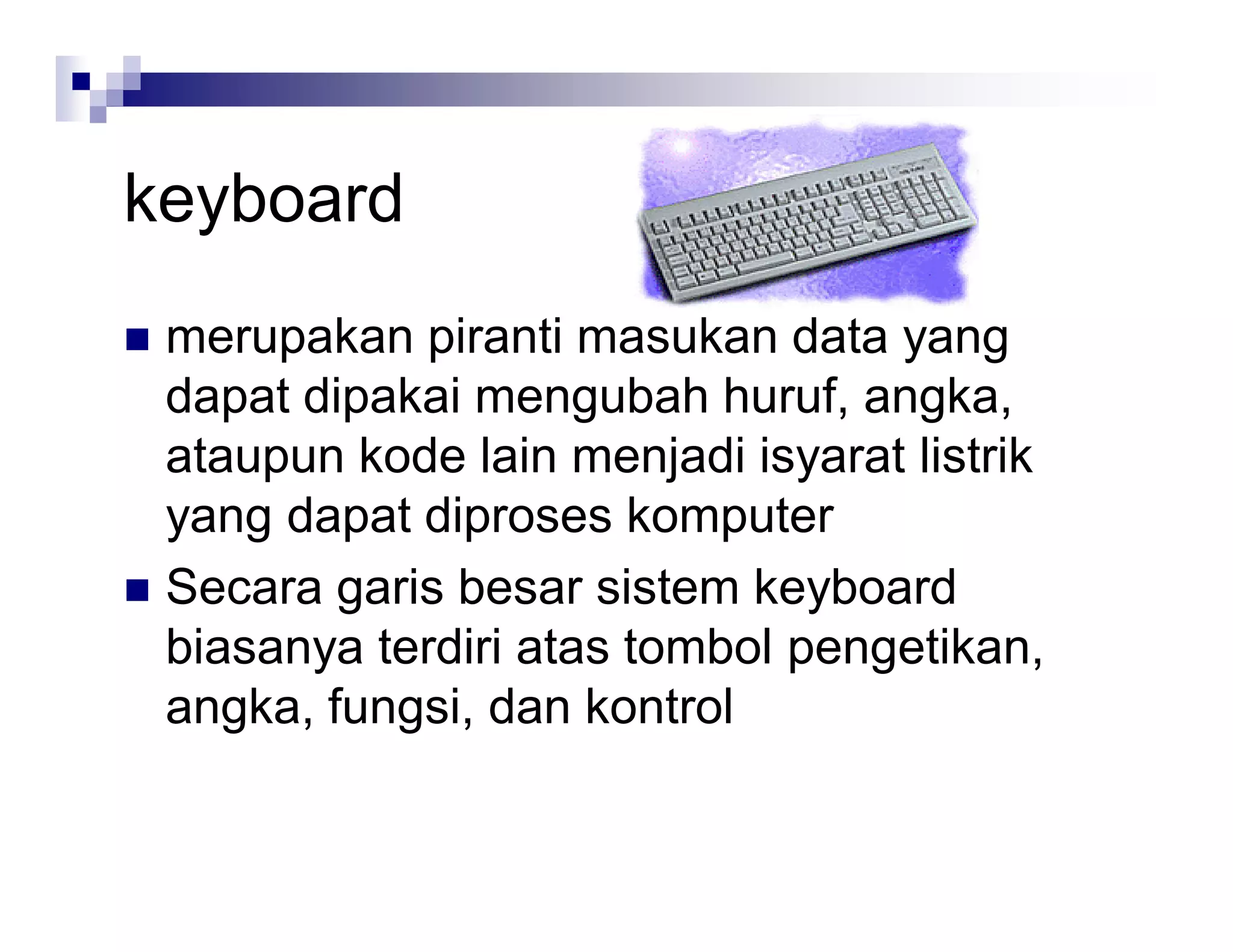 keyboard
 merupakan piranti masukan data yang
dapat dipakai mengubah huruf, angka,
ataupun kode lain menjadi isyarat listrik
yang dapat diproses komputer
 Secara garis besar sistem keyboard
biasanya terdiri atas tombol pengetikan,
angka, fungsi, dan kontrol
 