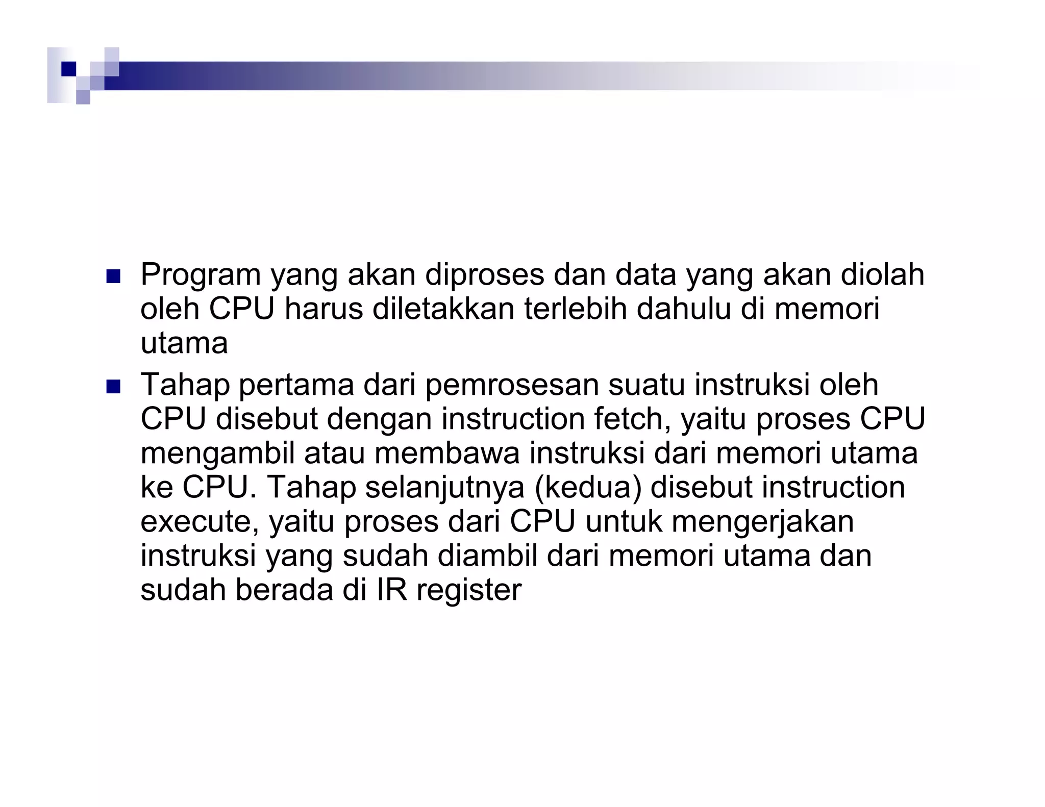  Program yang akan diproses dan data yang akan diolah
oleh CPU harus diletakkan terlebih dahulu di memori
utama
 Tahap pertama dari pemrosesan suatu instruksi oleh
CPU disebut dengan instruction fetch, yaitu proses CPU
mengambil atau membawa instruksi dari memori utama
ke CPU. Tahap selanjutnya (kedua) disebut instruction
execute, yaitu proses dari CPU untuk mengerjakan
instruksi yang sudah diambil dari memori utama dan
sudah berada di IR register
 