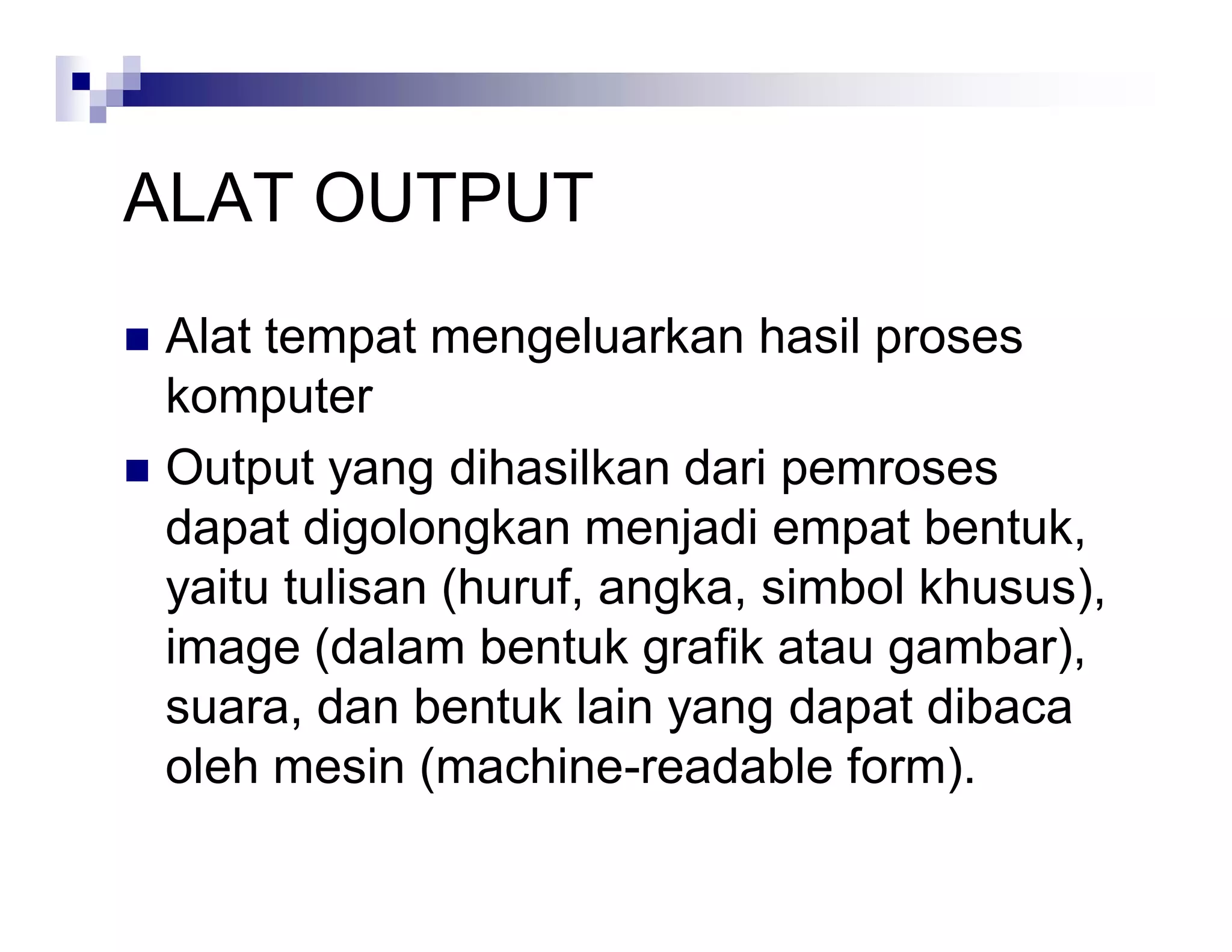 ALAT OUTPUT
 Alat tempat mengeluarkan hasil proses
komputer
 Output yang dihasilkan dari pemroses
dapat digolongkan menjadi empat bentuk,
yaitu tulisan (huruf, angka, simbol khusus),
image (dalam bentuk grafik atau gambar),
suara, dan bentuk lain yang dapat dibaca
oleh mesin (machine-readable form).
 