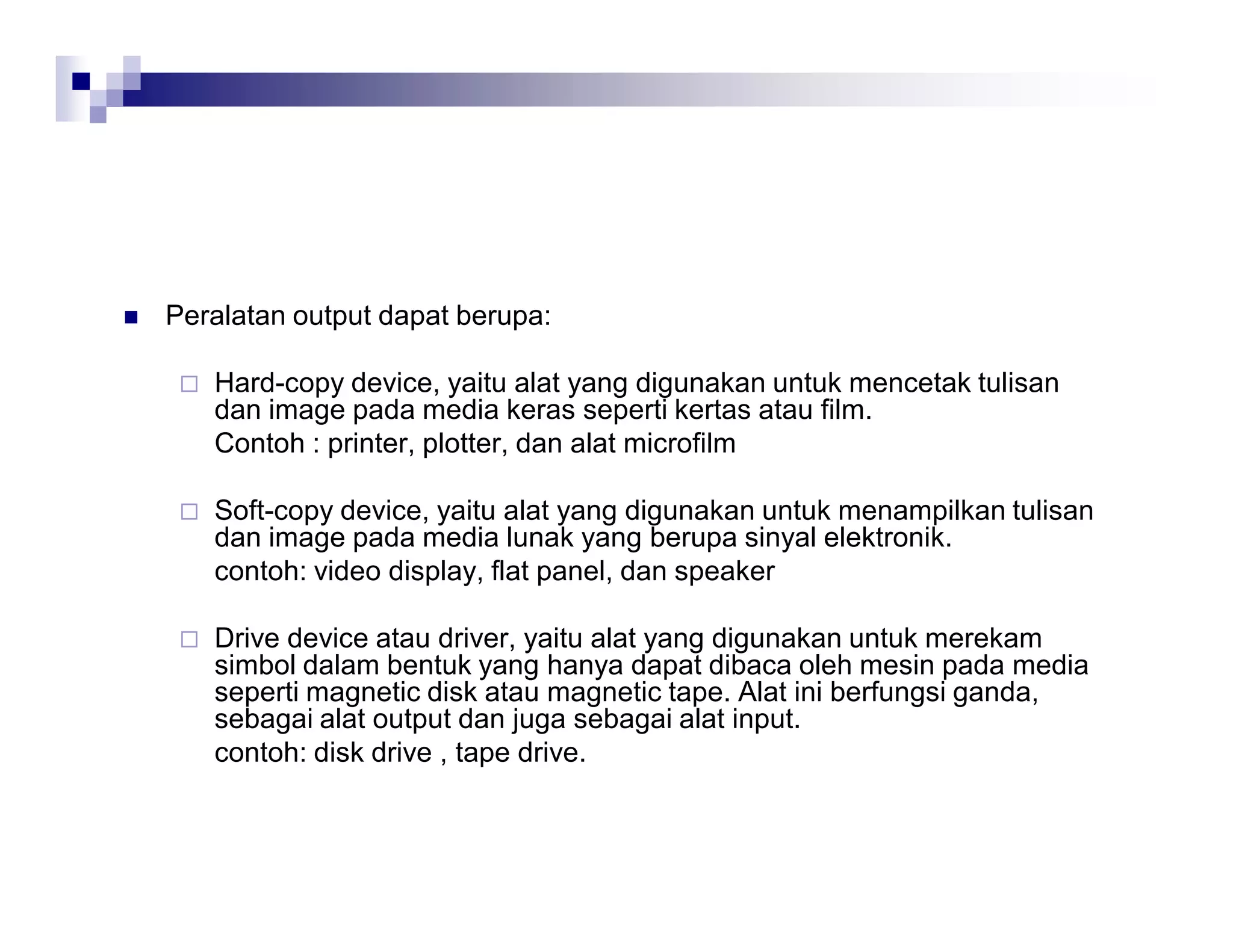  Peralatan output dapat berupa:
 Hard-copy device, yaitu alat yang digunakan untuk mencetak tulisan
dan image pada media keras seperti kertas atau film.
Contoh : printer, plotter, dan alat microfilm
 Soft-copy device, yaitu alat yang digunakan untuk menampilkan tulisan
dan image pada media lunak yang berupa sinyal elektronik.
contoh: video display, flat panel, dan speaker
 Drive device atau driver, yaitu alat yang digunakan untuk merekam
simbol dalam bentuk yang hanya dapat dibaca oleh mesin pada media
seperti magnetic disk atau magnetic tape. Alat ini berfungsi ganda,
sebagai alat output dan juga sebagai alat input.
contoh: disk drive , tape drive.
 