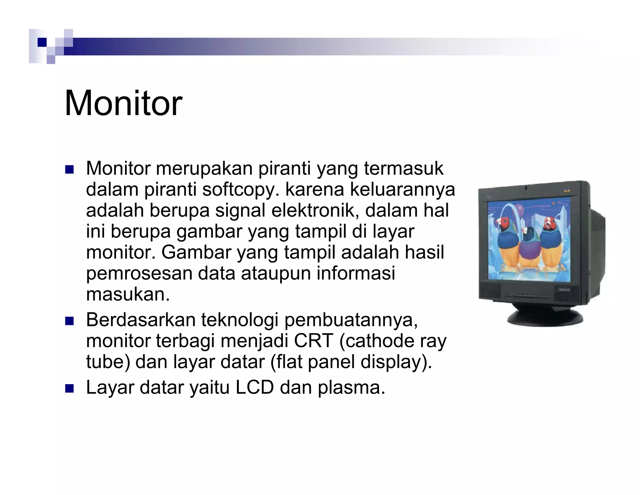 Monitor
 Monitor merupakan piranti yang termasuk
dalam piranti softcopy. karena keluarannya
adalah berupa signal elektronik, dalam hal
ini berupa gambar yang tampil di layar
monitor. Gambar yang tampil adalah hasil
pemrosesan data ataupun informasi
masukan.
 Berdasarkan teknologi pembuatannya,
monitor terbagi menjadi CRT (cathode ray
tube) dan layar datar (flat panel display).
 Layar datar yaitu LCD dan plasma.
 