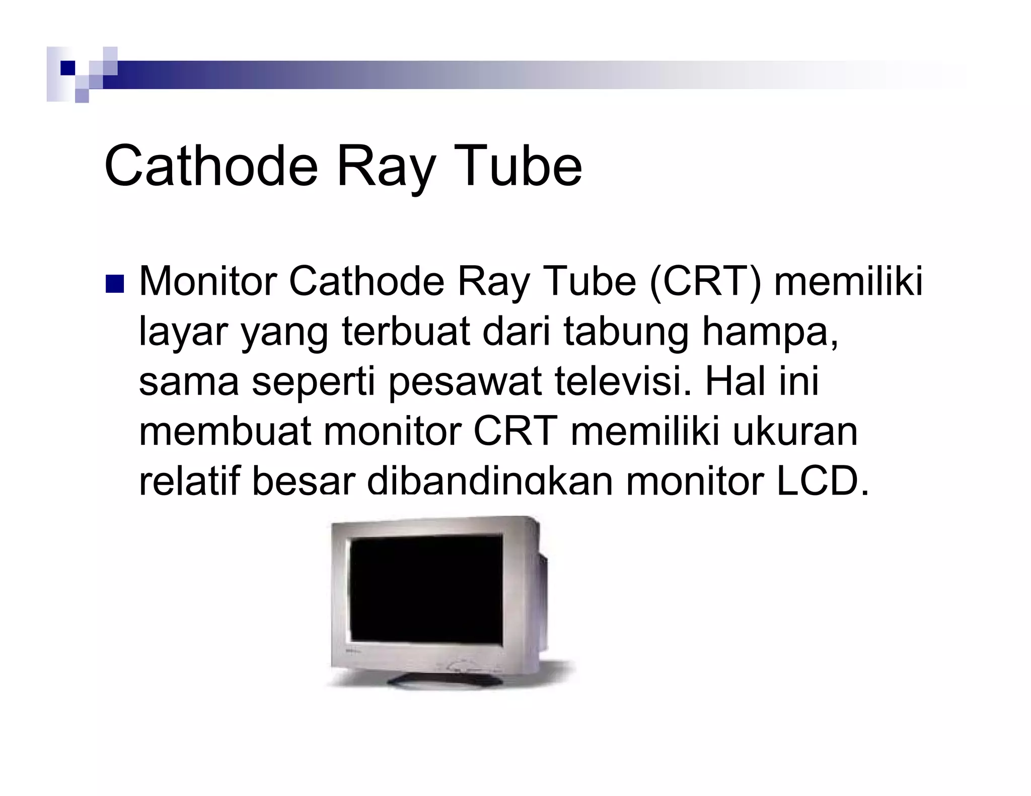 Cathode Ray Tube
 Monitor Cathode Ray Tube (CRT) memiliki
layar yang terbuat dari tabung hampa,
sama seperti pesawat televisi. Hal ini
membuat monitor CRT memiliki ukuran
relatif besar dibandingkan monitor LCD.
 