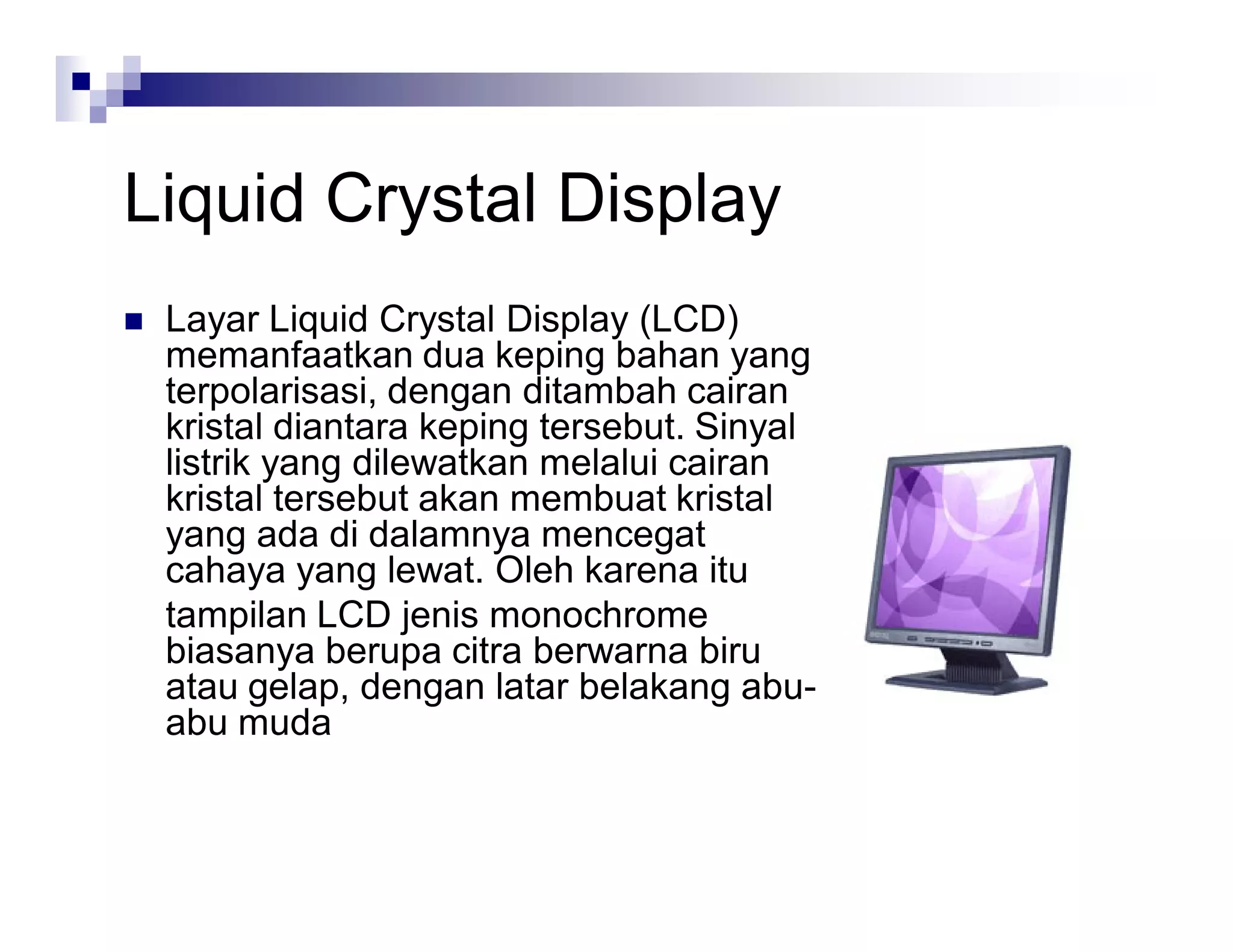 Liquid Crystal Display
 Layar Liquid Crystal Display (LCD)
memanfaatkan dua keping bahan yang
terpolarisasi, dengan ditambah cairan
kristal diantara keping tersebut. Sinyal
listrik yang dilewatkan melalui cairan
kristal tersebut akan membuat kristal
yang ada di dalamnya mencegat
cahaya yang lewat. Oleh karena itu
tampilan LCD jenis monochrome
biasanya berupa citra berwarna biru
atau gelap, dengan latar belakang abu-
abu muda
 