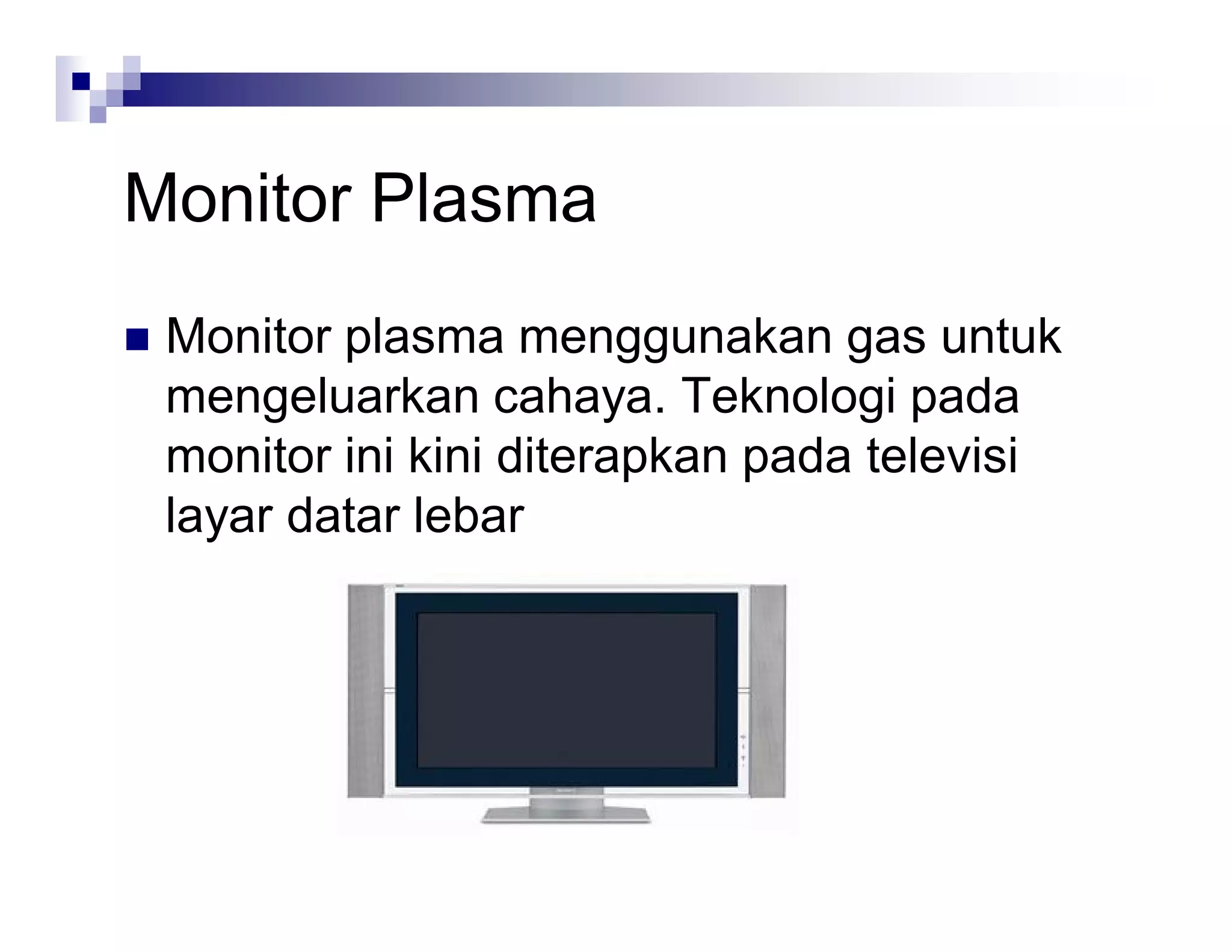 Monitor Plasma
 Monitor plasma menggunakan gas untuk
mengeluarkan cahaya. Teknologi pada
monitor ini kini diterapkan pada televisi
layar datar lebar
 