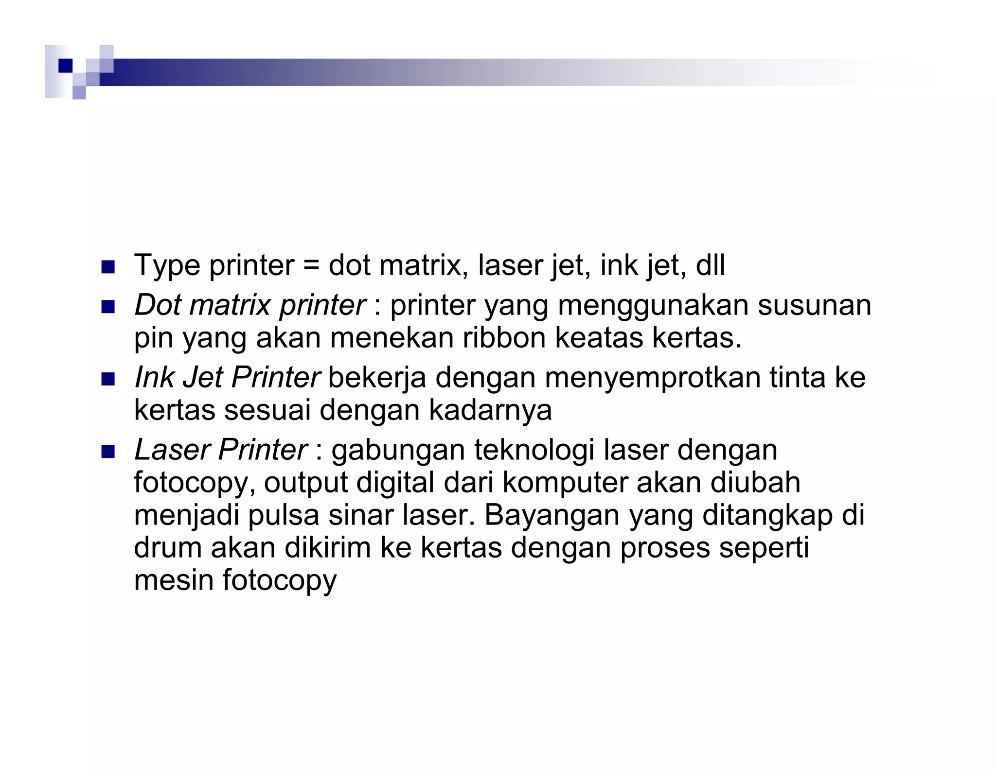  Type printer = dot matrix, laser jet, ink jet, dll
 Dot matrix printer : printer yang menggunakan susunan
pin yang akan menekan ribbon keatas kertas.
 Ink Jet Printer bekerja dengan menyemprotkan tinta ke
kertas sesuai dengan kadarnya
 Laser Printer : gabungan teknologi laser dengan
fotocopy, output digital dari komputer akan diubah
menjadi pulsa sinar laser. Bayangan yang ditangkap di
drum akan dikirim ke kertas dengan proses seperti
mesin fotocopy
 