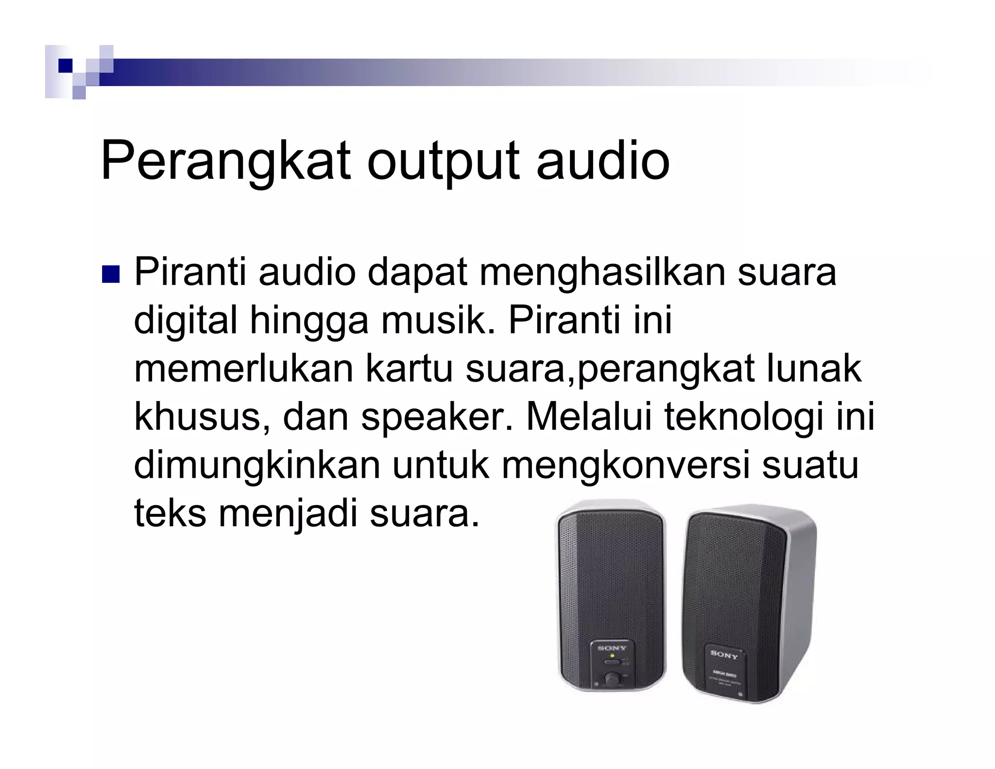 Perangkat output audio
 Piranti audio dapat menghasilkan suara
digital hingga musik. Piranti ini
memerlukan kartu suara,perangkat lunak
khusus, dan speaker. Melalui teknologi ini
dimungkinkan untuk mengkonversi suatu
teks menjadi suara.
 