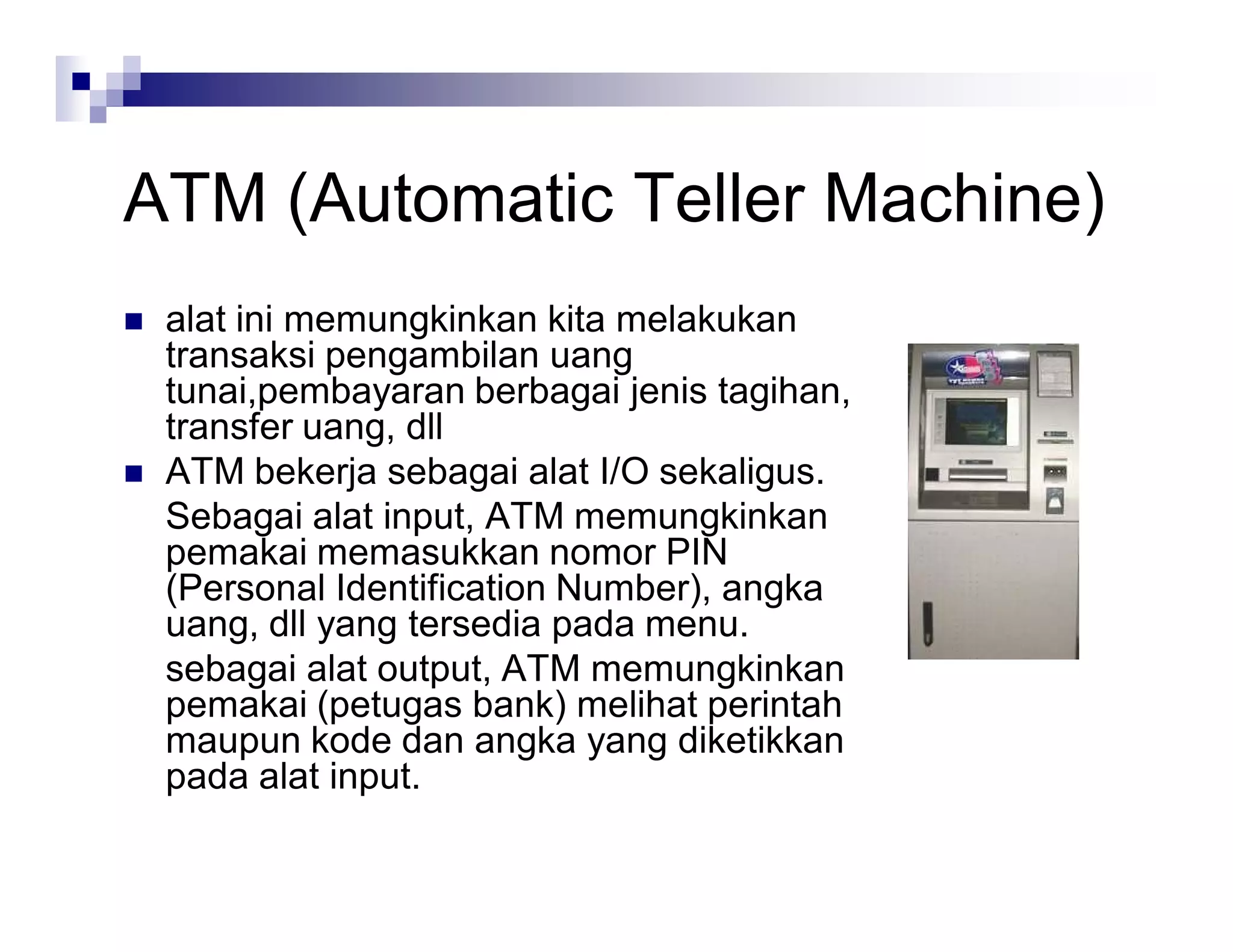 ATM (Automatic Teller Machine)
 alat ini memungkinkan kita melakukan
transaksi pengambilan uang
tunai,pembayaran berbagai jenis tagihan,
transfer uang, dll
 ATM bekerja sebagai alat I/O sekaligus.
Sebagai alat input, ATM memungkinkan
pemakai memasukkan nomor PIN
(Personal Identification Number), angka
uang, dll yang tersedia pada menu.
sebagai alat output, ATM memungkinkan
pemakai (petugas bank) melihat perintah
maupun kode dan angka yang diketikkan
pada alat input.
 