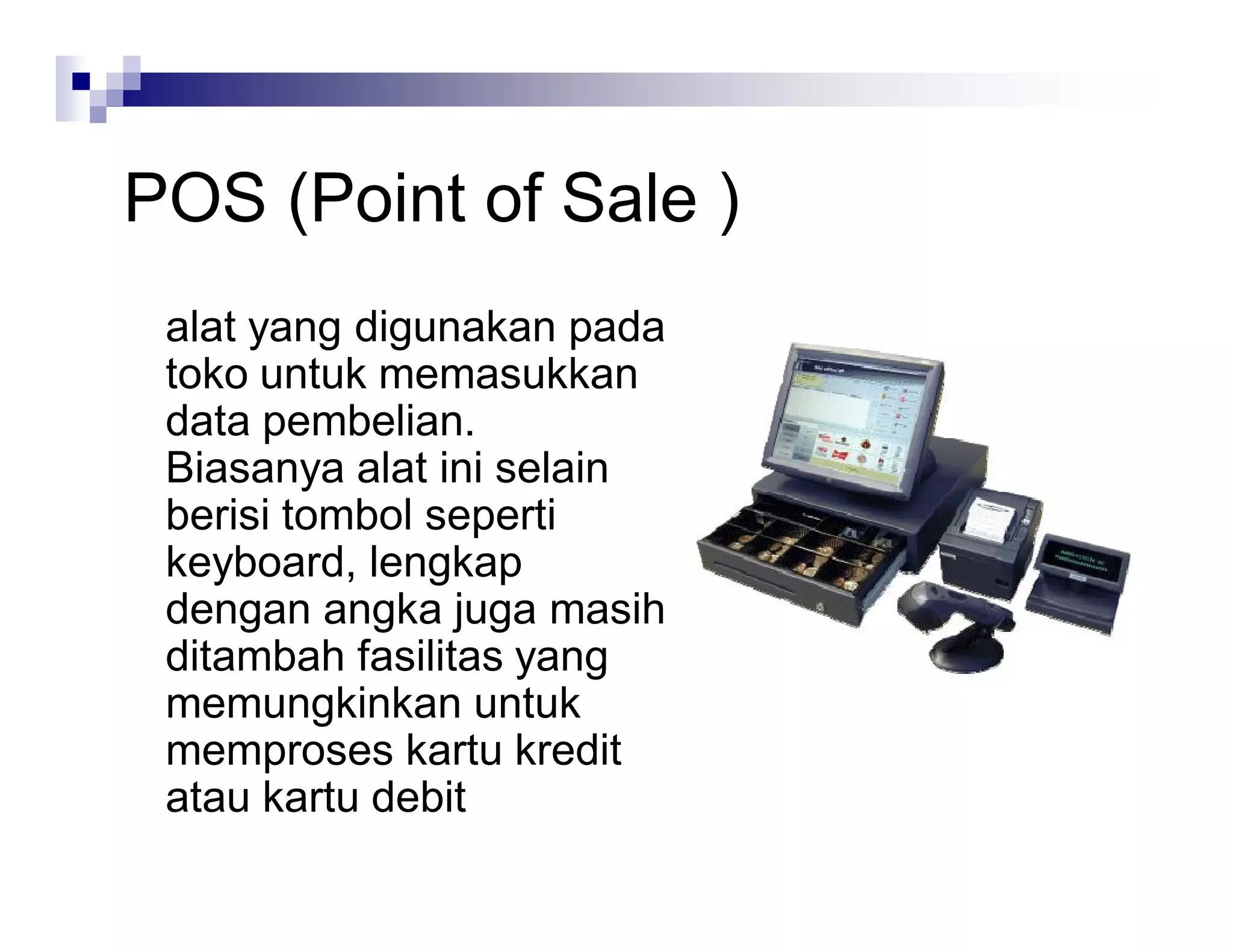 POS (Point of Sale )
alat yang digunakan pada
toko untuk memasukkan
data pembelian.
Biasanya alat ini selain
berisi tombol seperti
keyboard, lengkap
dengan angka juga masih
ditambah fasilitas yang
memungkinkan untuk
memproses kartu kredit
atau kartu debit
 