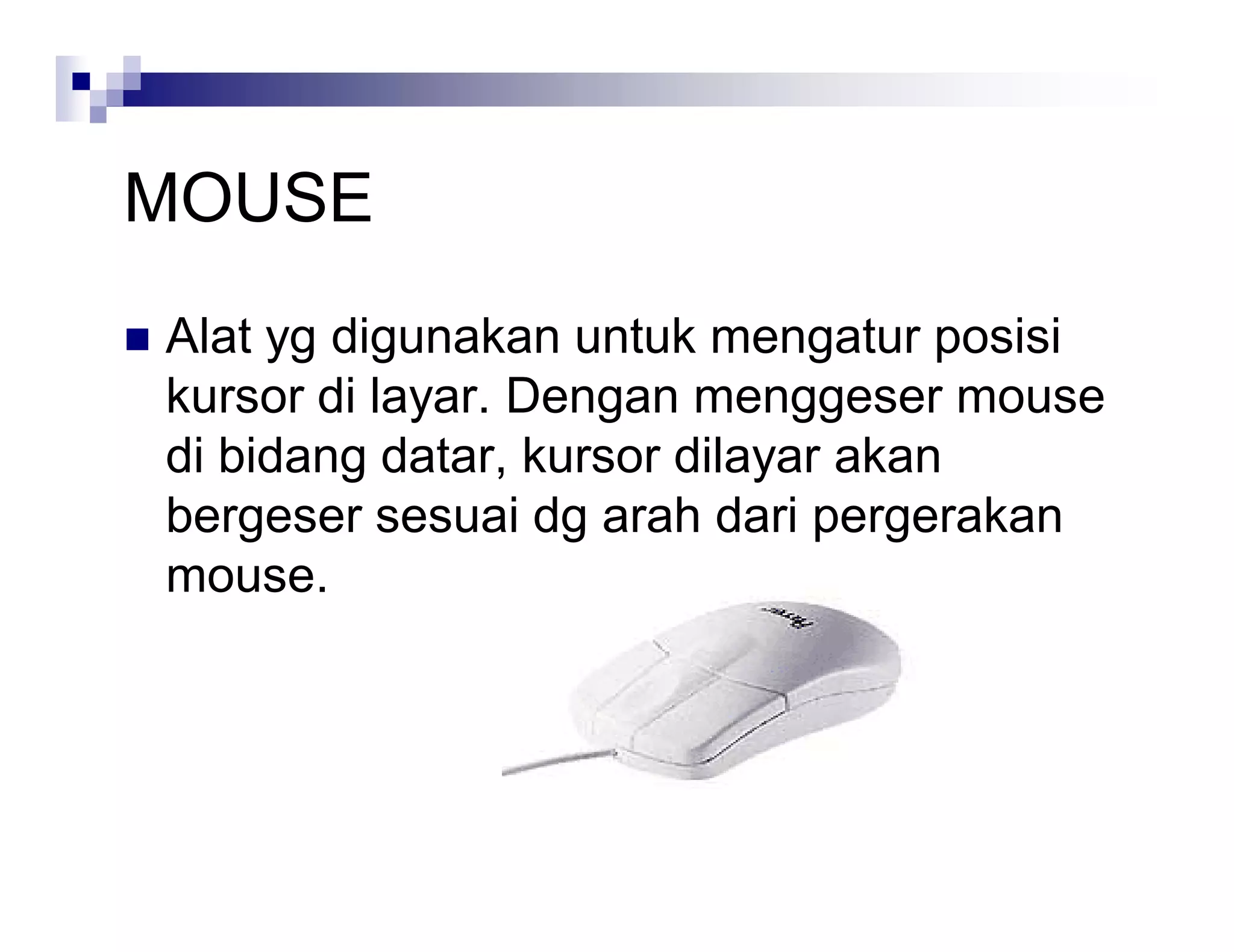 MOUSE
 Alat yg digunakan untuk mengatur posisi
kursor di layar. Dengan menggeser mouse
di bidang datar, kursor dilayar akan
bergeser sesuai dg arah dari pergerakan
mouse.
 