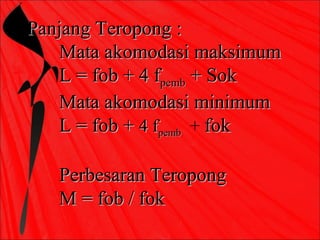 Panjang Teropong :
   Mata akomodasi maksimum
   L = fob + 4 fpemb + Sok
   Mata akomodasi minimum
   L = fob + 4 fpemb + fok

   Perbesaran Teropong
   M = fob / fok
 