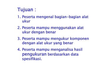 Tujuan :
1. Peserta mengenal bagian-bagian alat
ukur
2. Peserta mampu menggunakan alat
ukur dengan benar
3. Peserta mampu mengukur komponen
dengan alat ukur yang benar
4. Peserta mampu menganalisa hasil
pengukuran berdasarkan data
spesifikasi.
 