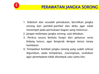 PERAWATAN JANGKA SORONG
E
1. Sebelum dan sesudah pemakaian, bersihkan jangka
sorong dari partikel-partikel dan debu agar tidak
menempel pada permukaan bagian yang meluncur.
2. Jangan melempar jangka sorong, saat dietakan.
3. Periksa secara berkala fungsi dari peluncur serta
bidang luncur, agar bergerak dengan lancar tanpa
hambatan.
4. Tempatkan kembali jangka sorong yang sudah selesai
digunakan, pada tempatnya, ,(sarungnya), usahakan
agar penempatan tidak ditumpuk satu sama lain.
 