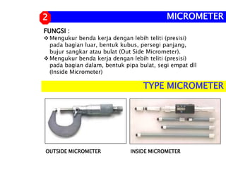 FUNGSI :
Mengukur benda kerja dengan lebih teliti (presisi)
pada bagian luar, bentuk kubus, persegi panjang,
bujur sangkar atau bulat (Out Side Micrometer).
Mengukur benda kerja dengan lebih teliti (presisi)
pada bagian dalam, bentuk pipa bulat, segi empat dll
(Inside Micrometer)
MICROMETER
2
OUTSIDE MICROMETER INSIDE MICROMETER
TYPE MICROMETER
 
