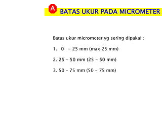 BATAS UKUR PADA MICROMETER
A
Batas ukur micrometer yg sering dipakai :
1. 0 - 25 mm (max 25 mm)
2. 25 - 50 mm (25 - 50 mm)
3. 50 – 75 mm (50 - 75 mm)
 