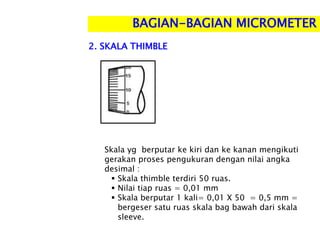 BAGIAN-BAGIAN MICROMETER
Skala yg berputar ke kiri dan ke kanan mengikuti
gerakan proses pengukuran dengan nilai angka
desimal :
 Skala thimble terdiri 50 ruas.
 Nilai tiap ruas = 0,01 mm
 Skala berputar 1 kali= 0,01 X 50 = 0,5 mm =
bergeser satu ruas skala bag bawah dari skala
sleeve.
2. SKALA THIMBLE
 