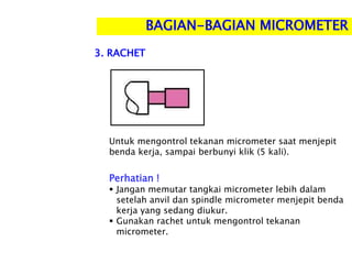 Perhatian !
 Jangan memutar tangkai micrometer lebih dalam
setelah anvil dan spindle micrometer menjepit benda
kerja yang sedang diukur.
 Gunakan rachet untuk mengontrol tekanan
micrometer.
BAGIAN-BAGIAN MICROMETER
Untuk mengontrol tekanan micrometer saat menjepit
benda kerja, sampai berbunyi klik (5 kali).
3. RACHET
 