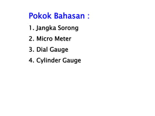 Pokok Bahasan :
1. Jangka Sorong
2. Micro Meter
3. Dial Gauge
4. Cylinder Gauge
 