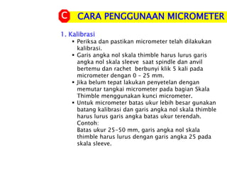 CARA PENGGUNAAN MICROMETER
C
1. Kalibrasi
 Periksa dan pastikan micrometer telah dilakukan
kalibrasi.
 Garis angka nol skala thimble harus lurus garis
angka nol skala sleeve saat spindle dan anvil
bertemu dan rachet berbunyi klik 5 kali pada
micrometer dengan 0 – 25 mm.
 Jika belum tepat lakukan penyetelan dengan
memutar tangkai micrometer pada bagian Skala
Thimble menggunakan kunci micrometer.
 Untuk micrometer batas ukur lebih besar gunakan
batang kalibrasi dan garis angka nol skala thimble
harus lurus garis angka batas ukur terendah.
Contoh:
Batas ukur 25-50 mm, garis angka nol skala
thimble harus lurus dengan garis angka 25 pada
skala sleeve.
 