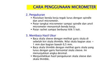 CARA PENGGUNAAN MICROMETER
2. Pengukuran
 Posisikan benda kerja tegak lurus dengan spindle
dan anvil micrometer.
 Putar tangkai micrometer sampai spindle dan anvil
micrometer menyentuh benda kerja.
 Putar rachet sampai berbunyi klik 5 kali.
3. Membaca Hasil Ukur
 Baca skala sleeve dengan melihat garis skala di
sebelah kiri skala thimble. Nilai skala bagian atas =
1 mm dan bagian bawah 0,5 mm.
 Baca skala thimble dengan melihat garis skala yang
lurus dengan garis horisontal skala sleeve. Ini
menunjukkan angka desimal.
 Menjumlahkan hasil pengukuran skala sleeve dan
skala thimble.
 