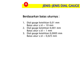 JENIS-JENIS DIAL GAUGE
A
Berdasarkan batas ukurnya :
1. Dial gauge ketelitian 0,01 mm
Batas ukur s/d = 10 mm
2. Dial gauge ketelitian 0,001 mm
Batas ukur s/d = 1 mm
3. Dial gauge ketelitian 0,0005 mm
Batas ukur s/d = 0,025 mm
 