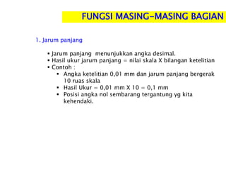 1. Jarum panjang
 Jarum panjang menunjukkan angka desimal.
 Hasil ukur jarum panjang = nilai skala X bilangan ketelitian
 Contoh :
 Angka ketelitian 0,01 mm dan jarum panjang bergerak
10 ruas skala
 Hasil Ukur = 0,01 mm X 10 = 0,1 mm
 Posisi angka nol sembarang tergantung yg kita
kehendaki.
FUNGSI MASING-MASING BAGIAN
 