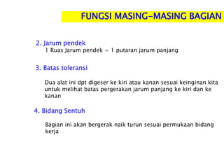 2. Jarum pendek
1 Ruas Jarum pendek = 1 putaran jarum panjang
3. Batas toleransi
Dua alat ini dpt digeser ke kiri atau kanan sesuai keinginan kita
untuk melihat batas pergerakan jarum panjang ke kiri dan ke
kanan
4. Bidang Sentuh
Bagian ini akan bergerak naik turun sesuai permukaan bidang
kerja
FUNGSI MASING-MASING BAGIAN
 