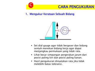 1. Mengukur Kerataan Sebuah Bidang
CARA PENGUKURAN
C
 Set dial gauge agar tidak bergeser dan bidang
sentuh menekan bidang kerja agar dapat
menjangkau permukaan yang tidak rata.
 Lihat besar simpangan pergerakan jarum dari
posisi paling kiri dan posisi paling kanan.
 Hasil pengukuran dinyatakan rata jika tidak
melebihi batas toleransi.
 