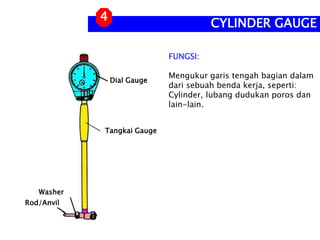 FUNGSI:
Mengukur garis tengah bagian dalam
dari sebuah benda kerja, seperti:
Cylinder, lubang dudukan poros dan
lain-lain.
CYLINDER GAUGE
4
Dial Gauge
Tangkai Gauge
Rod/Anvil
Washer
 
