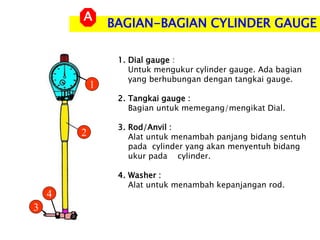 BAGIAN-BAGIAN CYLINDER GAUGE
A
1. Dial gauge :
Untuk mengukur cylinder gauge. Ada bagian
yang berhubungan dengan tangkai gauge.
2. Tangkai gauge :
Bagian untuk memegang/mengikat Dial.
3. Rod/Anvil :
Alat untuk menambah panjang bidang sentuh
pada cylinder yang akan menyentuh bidang
ukur pada cylinder.
4. Washer :
Alat untuk menambah kepanjangan rod.
1
2
3
4
 