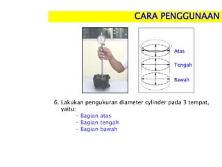 6. Lakukan pengukuran diameter cylinder pada 3 tempat,
yaitu:
- Bagian atas
- Bagian tengah
- Bagian bawah
CARA PENGGUNAAN
Bawah
Atas
Tengah
 