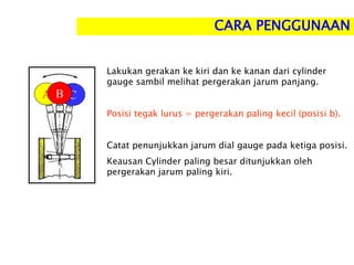 Lakukan gerakan ke kiri dan ke kanan dari cylinder
gauge sambil melihat pergerakan jarum panjang.
Posisi tegak lurus = pergerakan paling kecil (posisi b).
Catat penunjukkan jarum dial gauge pada ketiga posisi.
Keausan Cylinder paling besar ditunjukkan oleh
pergerakan jarum paling kiri.
A C
B
CARA PENGGUNAAN
 
