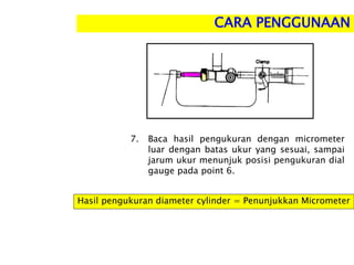 7. Baca hasil pengukuran dengan micrometer
luar dengan batas ukur yang sesuai, sampai
jarum ukur menunjuk posisi pengukuran dial
gauge pada point 6.
Hasil pengukuran diameter cylinder = Penunjukkan Micrometer
CARA PENGGUNAAN
 