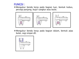 FUNGSI :
Mengukur benda kerja pada bagian luar, bentuk kubus,
persegi panjang, bujur sangkar atau bulat.
Mengukur benda kerja pada bagian dalam, bentuk pipa
bulat, segi empat dll.
 
