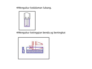 Mengukur kedalaman lubang.
Mengukur ketinggian benda yg bertingkat
 