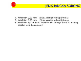 1. Ketelitian 0,02 mm : Skala vernier terbagi 50 ruas
2. Ketelitian 0,05 mm : Skala vernier terbagi 20 ruas
3. Ketelitian 1/128 inch : Skala vernier terbagi 8 ruas satuan yg
dipakai inch (bagian atas)
JENIS JANGKA SORONG
B
 