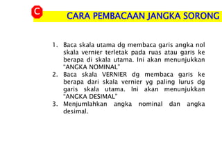 1. Baca skala utama dg membaca garis angka nol
skala vernier terletak pada ruas atau garis ke
berapa di skala utama. Ini akan menunjukkan
“ANGKA NOMINAL”
2. Baca skala VERNIER dg membaca garis ke
berapa dari skala vernier yg paling lurus dg
garis skala utama. Ini akan menunjukkan
“ANGKA DESIMAL”
3. Menjumlahkan angka nominal dan angka
desimal.
CARA PEMBACAAN JANGKA SORONG
C
 
