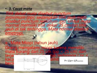 • 3. Cacat mata
Titik dekat mata disebut punctum
proximum (pp), sedangkan titik jauh mata
disebut punctum remotum (pr). Untuk mata
normal memiliki titik dekat 25 cmdan titik
jauh di tak terhingga. Mata normal disebut
emetropi.
a. Mata Miopi (rabun jauh)
Orang mengalami miopi karena memiliki
mata kurang dari 25 cm (pp < 25 cm) dari
terjauhnya kurang dari tak terhingga ( pr <
kacamata minus dapat dihitung dengan
berikut:
P=-1/pr=-1/Fkacamata
 