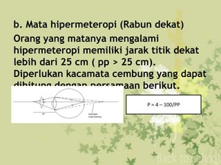 b. Mata hipermeteropi (Rabun dekat)
Orang yang matanya mengalami
hipermeteropi memiliki jarak titik dekat
lebih dari 25 cm ( pp > 25 cm).
Diperlukan kacamata cembung yang dapat
dihitung dengan persamaan berikut.
P = 4 – 100/PP
 